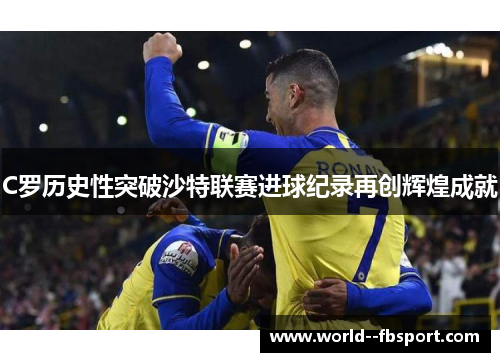 C罗历史性突破沙特联赛进球纪录再创辉煌成就